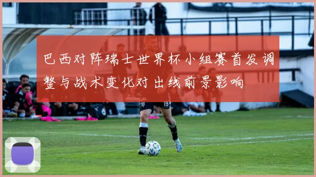 巴西对阵瑞士世界杯小组赛首发调整与战术变化对出线前景影响