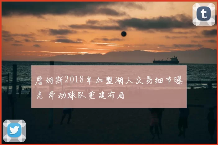 詹姆斯2018年加盟湖人交易细节曝光 牵动球队重建布局