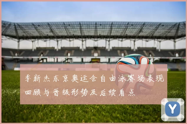 季新杰东京奥运会自由泳赛场表现回顾与晋级形势及后续看点