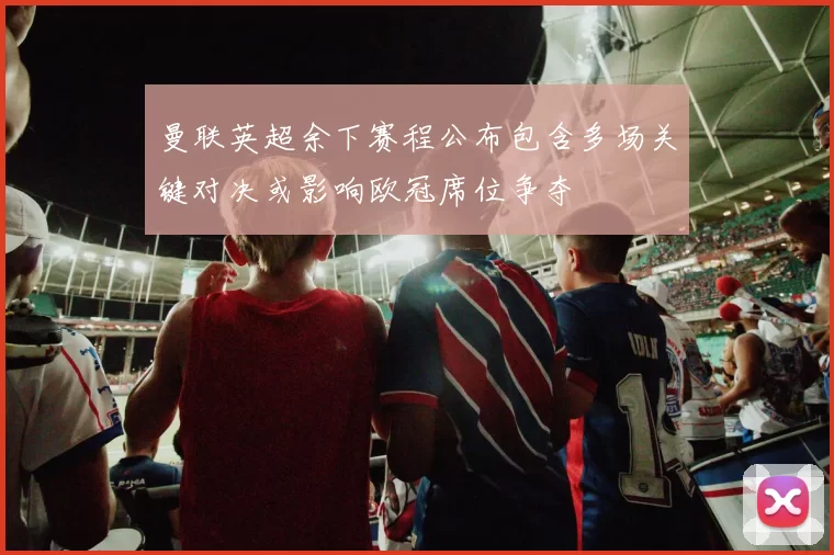 曼联英超余下赛程公布包含多场关键对决或影响欧冠席位争夺