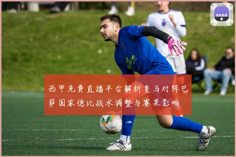 西甲免费直播平台解析皇马对阵巴萨国家德比战术调整与赛果影响