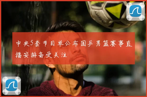 中央5套节目单公布国乒男篮赛事直播安排备受关注