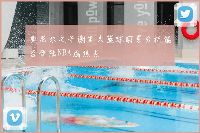 奥尼尔之子谢里夫篮球前景分析能否登陆NBA成焦点