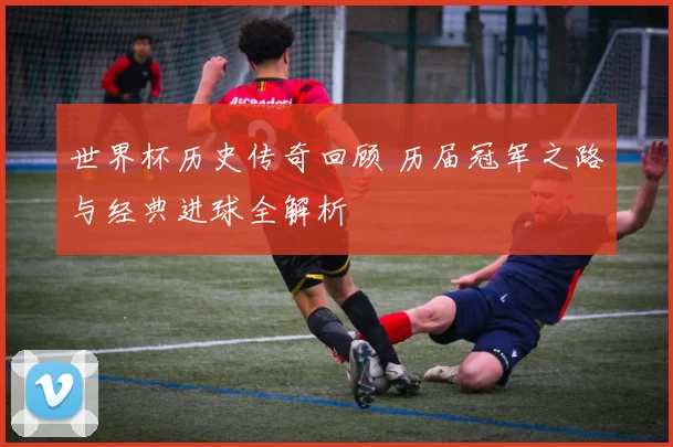世界杯历史传奇回顾 历届冠军之路与经典进球全解析