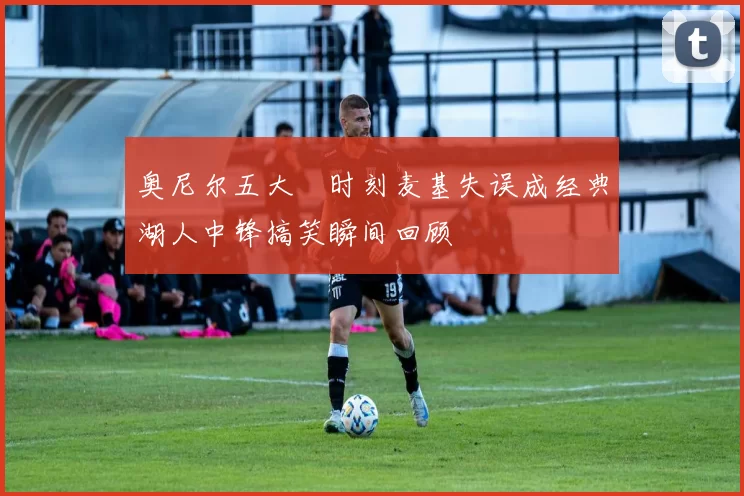 奥尼尔五大囧时刻麦基失误成经典湖人中锋搞笑瞬间回顾