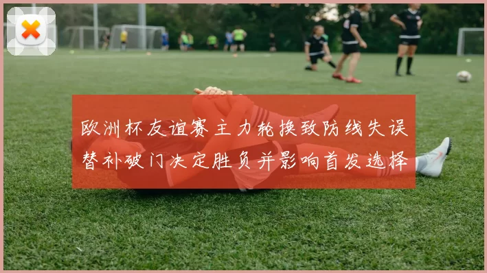 欧洲杯友谊赛主力轮换致防线失误替补破门决定胜负并影响首发选择