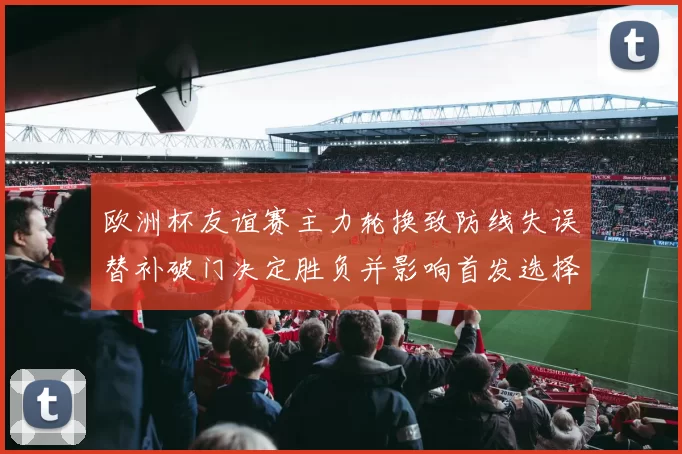 欧洲杯友谊赛主力轮换致防线失误替补破门决定胜负并影响首发选择