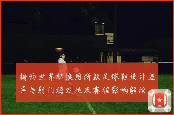 梅西世界杯换用新款足球鞋设计差异与射门稳定性及赛程影响解读