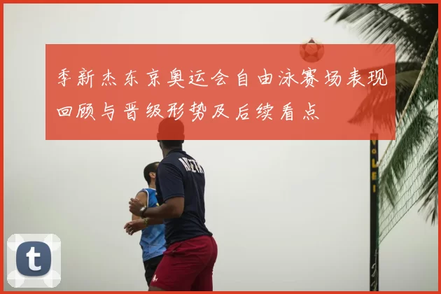 季新杰东京奥运会自由泳赛场表现回顾与晋级形势及后续看点