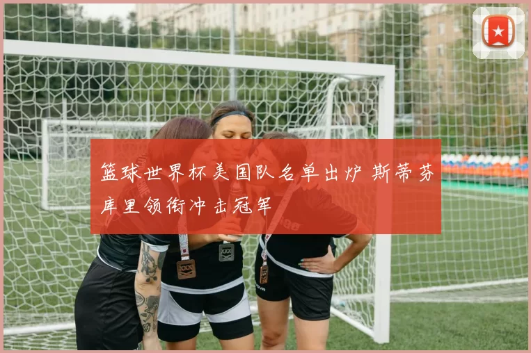 篮球世界杯美国队名单出炉 斯蒂芬库里领衔冲击冠军