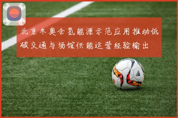 北京冬奥会氢能源示范应用推动低碳交通与场馆供能运营经验输出