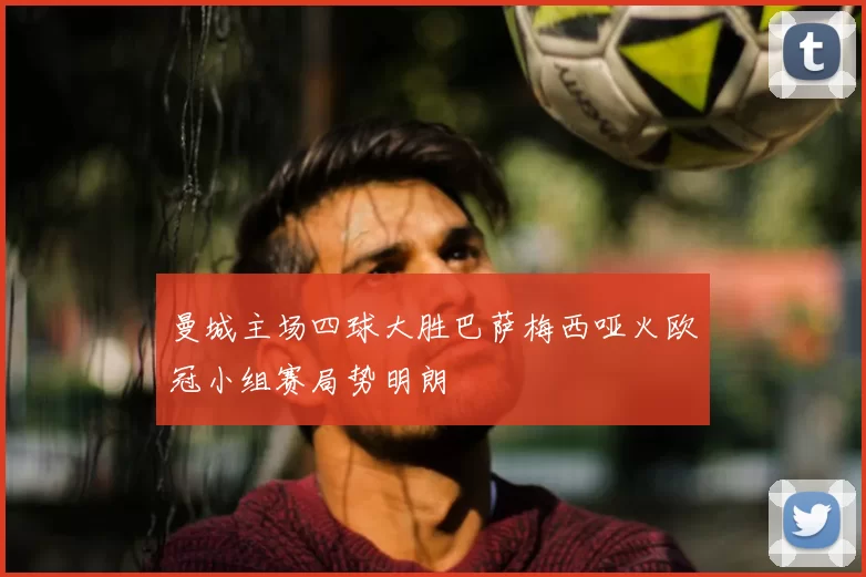 曼城主场四球大胜巴萨梅西哑火欧冠小组赛局势明朗