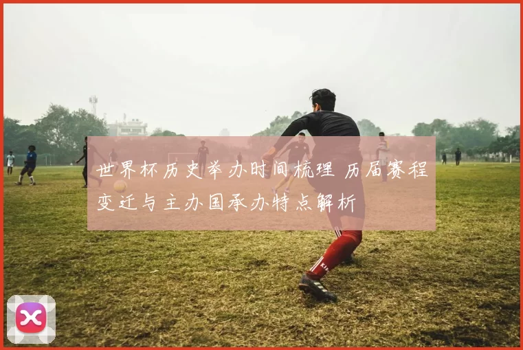 世界杯历史举办时间梳理 历届赛程变迁与主办国承办特点解析