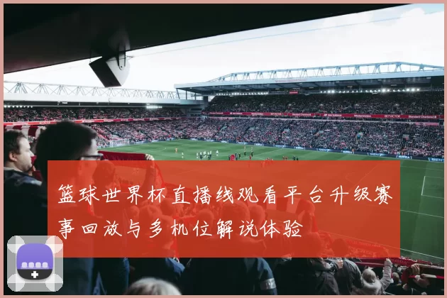 篮球世界杯直播线观看平台升级赛事回放与多机位解说体验