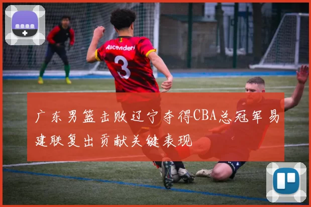 广东男篮击败辽宁夺得CBA总冠军易建联复出贡献关键表现