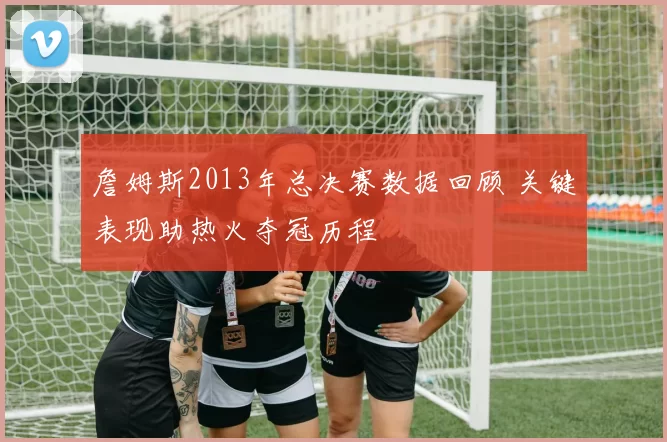 詹姆斯2013年总决赛数据回顾 关键表现助热火夺冠历程