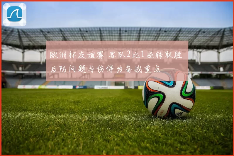 欧洲杯友谊赛 客队2比1逆转取胜 后防问题与伤停为备战重点