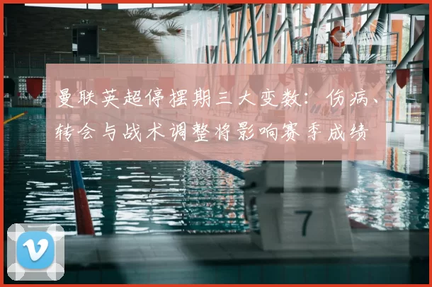 曼联英超停摆期三大变数:伤病、转会与战术调整将影响赛季成绩
